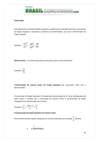 20
Potenciação
Para efetuarmos uma potenciação calculamos a potência do numerador que será o numerador
da fração resposta e calculamos a potência do denominador, que será o denominador da
fração resposta.
Exemplo:
81
16
)3(
)2(
3
2
4
44
==





Número misto – é o número que possui uma parte inteira e outra fracionária.
Exemplo:
5
3
2
Transformação de número misto em fração imprópria (de numerador maior que o
denominador)
O numerador da fração imprópria é formado pelo denominador do nº misto multiplicado pela
parte inteira e somado com o numerador do número misto. O denominador da fração
imprópria será o denominador do nº misto
Exemplo:
5
3
2 =
5
13
5
325
=
+x
Transformação de fração imprópria em número misto
Para transformarmos frações impróprias em números decimais, por exemplo
4
9
fazemos
9 4 (denominador)
 