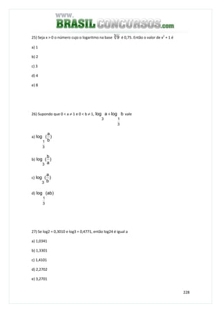 228
25) Seja x > 0 o número cujo o logaritmo na base 3 9 é 0,75. Então o valor de x2
+ 1 é
a) 1
b) 2
c) 3
d) 4
e) 8
26) Supondo que 0 < a ≠ 1 e 0 < b ≠ 1, blogalog
3
13
+ vale
a) )
b
a
(log
3
1
b) )
a
b
(log
3
c) )
b
a
(log
3
d) )ab(log
3
1
27) Se log2 = 0,3010 e log3 = 0,4771, então log24 é igual a
a) 1,0341
b) 1,3301
c) 1,4101
d) 2,2702
e) 3,2701
 
