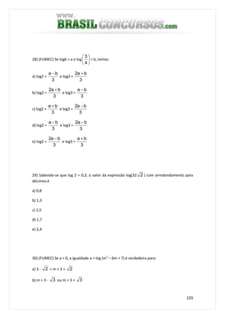 229
28) (FUMEC) Se log6 = a e log 





4
3
= b, temos
a) log2 =
3
ba −
e log3 =
3
ba2 +
b) log2 =
3
ba2 +
e log3 =
3
ba −
c) log2 =
3
ba +
e log3 =
3
ba2 −
d) log2 =
3
ba −
e log3 =
3
ba2 −
e) log2 =
3
ba2 −
e log3 =
3
ba +
29) Sabendo-se que log 2 = 0,3, o valor da expressão log(32 2 ) com arredondamento para
décimos é
a) 0,8
b) 1,3
c) 1,5
d) 1,7
e) 2,4
30) (FUMEC) Se a > 0, a igualdade a = log (m2
– 6m + 7) é verdadeira para:
a) 3 - 2 < m < 3 + 2
b) m < 3 - 3 ou m > 3 + 3
 