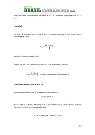 231
Uma P.A pode ser finita, representada por {a1, a2, a3,…, an} ou infinita, representada por {a1, a2,
a3,…}.
Propriedade
Em uma P.A, qualquer termo, a partir do 2º, é média aritmética de dois termos que o
compreendem, isto é:
2
aa
a
1p1p
p
+− +
=
Soma dos termos de uma P.A finita
Em uma P.A finita de razão r temos que a soma Sn de seus termos é dada por
Sn = n.
2
aa n1





 +
, onde n é a quantidade de termos da P.A
Expressão do n-ésimo termo de uma P.A
O n-ésimo termo de uma P.A de razão r é dado pela expressão:
an = a1 + r (n-1)
Quando não se conhece o 1º termo da P.A, mas conhecemos o k-ésimo termo, podemos
encontrar o n-ésimo termo usando a fórmula
an = ak + (n-k)r, onde r é a razão da P.A
 