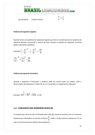 21
(numerador)1 2 (parte inteira)
Potência de expoente negativo
Quando temos uma potência de expoente negativo, primeiro a transformamos em potência de
expoente positivo escrevendo o inverso da base elevado ao oposto do expoente. Somente
depois calculamos a potência.
Exemplos:
8
27
2
3
3
2
33
−=





−=





−
−
25
16
5
4
4
5
22
=





=





−
Potência de expoente fracionário
Quando o expoente é fracionário a potência pode ser escrita como um radical, onde o
denominador do expoente é o índice da raiz e o numerador é o expoente do radicando.
Exemplo: 33 23
2
255)5( == ≅ 2,92
1.4 - CONJUNTO DOS NÚMEROS REAIS (R)
O conjunto dos números reais é formado pela união dos números racionais com os irracionais
(números que não podem ser escritos na forma
b
a
, onde a e b são números inteiros e b ≠ 0, ou
seja os números decimais infinitos não periódicos)
4
1
2
4
9
=
 