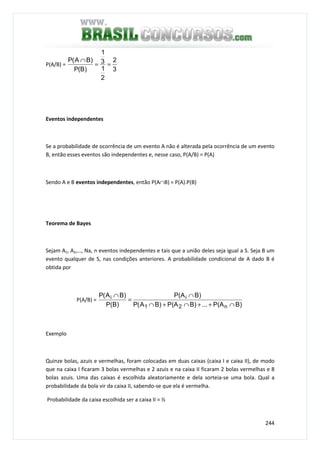 244
P(A/B) =
3
2
2
1
3
1
)B(P
)BA(P
==
∩
Eventos independentes
Se a probabilidade de ocorrência de um evento A não é alterada pela ocorrência de um evento
B, então esses eventos são independentes e, nesse caso, P(A/B) = P(A)
Sendo A e B eventos independentes, então P(A∩B) = P(A).P(B)
Teorema de Bayes
Sejam A1, A2,…, Na, n eventos independentes e tais que a união deles seja igual a S. Seja B um
evento qualquer de S, nas condições anteriores. A probabilidade condicional de A dado B é
obtida por
P(A/B) =
B)P(A...B)P(AB)A(P
B)P(A
P(B)
B)A(P
n21
ii
∩++∩+∩
∩
=
∩
Exemplo
Quinze bolas, azuis e vermelhas, foram colocadas em duas caixas (caixa I e caixa II), de modo
que na caixa I ficaram 3 bolas vermelhas e 2 azuis e na caixa II ficaram 2 bolas vermelhas e 8
bolas azuis. Uma das caixas é escolhida aleatoriamente e dela sorteia-se uma bola. Qual a
probabilidade da bola vir da caixa II, sabendo-se que ela é vermelha.
Probabilidade da caixa escolhida ser a caixa II = ½
 