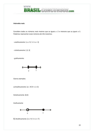 22
Intervalos reais
Considere todos os números reais maiores que ou iguais a -2 e menores que ou iguais a 3.
Podemos representar esses números de três maneiras:
- analiticamente: { x ∈ R / -2 ≤ x < 3}
- sinteticamente: [-2; 3[
- graficamente:
-2 3
Outros exemplos
a) Analiticamente: {x ∈ R/ 0 < x ≤ 3)
Sinteticamente: ]0;3]
Graficamente
30
b) Analiticamente: {x ∈ R / 1 ≤ x < 7}
 