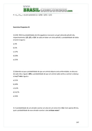 247
P = C3,2 / C10,2 = (3.2/2.1)/(10.9/2.1) = 6/90 = 3/45 = 1/15
Exercícios Propostos 21
1) (UNI- RIO) As probabilidades de três jogadores marcarem um gol cobrando pênalti são,
respectivamente, 1/2, 2/5, e 5/6. Se cada um bater um único pênalti, a probabilidade de todos
errarem é igual a:
a) 3%
b) 5%
c) 17%
d) 20%
e) 25%
2) Sabendo-se que a probabilidade de que um animal adquira certa enfermidade, no decurso
de cada mês, é igual a 30%, a probabilidade de que um animal sadio venha a contrair a doença
só no 3° mês é igual a:
a) 21%
b) 49%
c) 6,3%
d) 14,7%
e) 26%
3) A probabilidade de um atirador acertar um alvo em um único tiro é 0,2. Com apenas 4 tiros,
qual a probabilidade de esse atirador acertar o alvo só duas vezes?
 