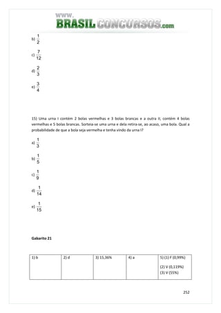 252
b)
2
1
c)
12
7
d)
3
2
e)
4
3
15) Uma urna I contém 2 bolas vermelhas e 3 bolas brancas e a outra II, contém 4 bolas
vermelhas e 5 bolas brancas. Sorteia-se uma urna e dela retira-se, ao acaso, uma bola. Qual a
probabilidade de que a bola seja vermelha e tenha vindo da urna I?
a)
3
1
b)
5
1
c)
9
1
d)
14
1
e)
15
1
Gabarito 21
1) b 2) d 3) 15,36% 4) a 5) (1) F (0,99%)
(2) V (0,119%)
(3) V (55%)
 