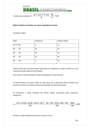 261
A média desse candidato 38,7
8
59
8
2.91.72.53.8
x ==
+++
=
Média aritmética em tabelas com valores agrupados em classes
Considere a tabela
Idade Frequência Valores médios
10 20 2 15
20 30 28 25
30 40 46 35
40 50 21 45
50 60 3 55
Tabelas desse tipo são denominadas distribuição de frequências e podem também ter suas
frequências apresentadas em porcentagem.
Para calcular a média aritmética de valores agrupados em classe fazemos:
1º) Determinamos os valores médios de cada classe, que é dado pela média aritmética dos
extremos da classe. Esse valores já foram apresentados na tabela do exemplo.
2º) Calculamos a média aritmética dos valores médios, ponderados pelas respectivas
frequências.
5,34
100
3450
100
165945161070030
100
55.321.4535.4625.2815.2
x ==
++++
=
++++
=
Portanto, a idade média dessas pessoas é 34 anos e meio.
 