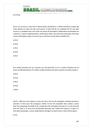 267
e) 5,19 kg
8) Em um concurso a nota final é determinada calculando-se a média aritmética simples das
notas obtidas em cada uma das cinco provas. A nota final de um candidato foi 43, mas após
recursos, o candidato teve suas notas nas provas de Português e Matemática aumentadas em
2 pontos e 1 ponto respectivamente, sendo deste modo, sua nota final recalculada. Com base
nessas informações, pode-se concluir que a nota final correta deste candidato foi:
a) 43,3
b) 43,4
c) 43,5
d) 43,6
e) 43,7
9) A média aritmética de um conjunto com 20 elementos é 32 e a média aritmética de um
outro com 80 elementos é 70. Então a média aritmética dos dois conjuntos reunidos é igual a:
a) 62,4
b) 51,0
c) 46,5
d) 41,0
e) 38,3
10) (TJ – MA) Um aluno obteve as notas 4,5; 8,0 e 7,0 nas três avaliações realizadas durante o
semestre. O aluno que não consegue a média 7,0 nas três avaliações deve realizar a prova
final. Na composição da média final, a média das três avaliações tem peso 4 e a nota da prova
final tem peso 6. O aluno será considerado aprovado com média final superior ou igual a 5.
Para obter aprovação, o aluno citado deverá conseguir no exame final, a nota mínima igual a
a) 5,0
 