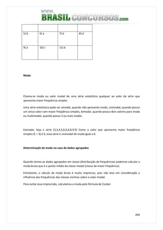 269
5) b 6) a 7) b 8) d
9) a 10) c 11) b
Moda
Chama-se moda ou valor modal de uma série estatística qualquer ao valor da série que
apresenta maior freqüência simples.
Uma série estatística pode ser amodal, quando não apresenta moda, unimodal, quando possui
um único valor com maior freqüência simples, bimodal, quando possui dois valores para moda
ou multimodal, quando possui 3 ou mais modas
Exemplo: Seja a série (3,3,4,5,6,6,6,8,9.9) Como o valor que apresenta maior freqüência
simples (fi = 3) é 6, essa série é unimodal de moda igual a 6.
Determinação da moda no caso de dados agrupados
Quando temos os dados agrupados em classe (distribuição de frequências) podemos calcular a
moda bruta que é o ponto médio da classe modal (classe de maior freqüência)
Entretanto, o cálculo da moda bruta é muito impreciso, pois não leva em consideração a
influência das frequências das classes vizinhas sobre o valor modal.
Para evitar essa imprecisão, calculamos a moda pela fórmula de Czuber
 