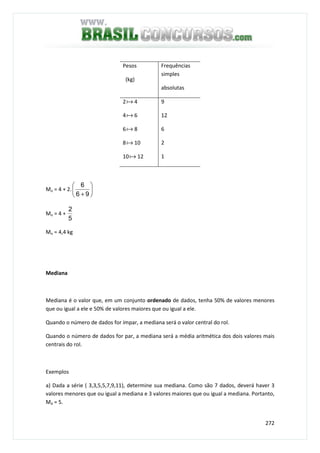 272
Pesos
(kg)
Frequências
simples
absolutas
2a 4
4a 6
6a 8
8a 10
10a 12
9
12
6
2
1
Mo = 4 + 2. 





+ 96
6
Mo = 4 +
5
2
Mo = 4,4 kg
Mediana
Mediana é o valor que, em um conjunto ordenado de dados, tenha 50% de valores menores
que ou igual a ele e 50% de valores maiores que ou igual a ele.
Quando o número de dados for ímpar, a mediana será o valor central do rol.
Quando o número de dados for par, a mediana será a média aritmética dos dois valores mais
centrais do rol.
Exemplos
a) Dada a série ( 3,3,5,5,7,9,11), determine sua mediana. Como são 7 dados, deverá haver 3
valores menores que ou igual a mediana e 3 valores maiores que ou igual a mediana. Portanto,
Md = 5.
 