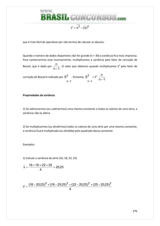 276
S2
= 22
)x(x −
que é mais fácil de operalizar por não termos de calcular os desvios.
Quando o número de dados disponíveis não for grande (n < 30) a variância fica mais imprecisa.
Para contornarmos esse inconveniente, multiplicamos a variância pelo fator de correção de
Bessel, que é dado por
1n
n
−
. O valor que obtemos quando multiplicamos S2
pelo fator de
correção de Bessel é indicado por
2
1n
S
−
. Portanto,
2
1n
S
−
= S2 .
1n
n
−
.
Propriedades da variância
1) Se adicionarmos (ou subtrairmos) uma mesma constante a todos os valores de uma série, a
variância não se altera.
2) Se multiplicarmos (ou dividirmos) todos os valores de uma série por uma mesma constante,
a variância ficará multiplicada (ou dividida) pelo quadrado dessa constante.
Exemplos
1) Calcule a variância da série (16, 18, 22, 25)
x = 25,20
4
25221816
=
+++
S2
=
4
)25,2025()25,2022()25,2018()25,2016( 2222
−+−+−+−
 