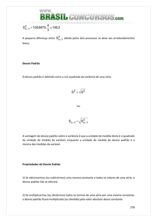 278
3,146
3
4
.6875,109S2
1n ≅=−
A pequena diferença entre 2
1nS − obtida pelos dois processos se deve aos arredondamentos
feitos.
Desvio Padrão
O desvio padrão é definido como a raiz quadrada da variância de uma série.
22
SS =
ou
2
1n1n SS −− =
A vantagem do desvio padrão sobre a variância é que a unidade de medida desta é o quadrado
da unidade de medida da variável, enquanto a unidade de medida do desvio padrão é a
mesma das medidas da variável.
Propriedades do Desvio Padrão
1) Se adicionarmos (ou subtrairmos) uma mesma constante a todos os valores de uma série, o
desvio padrão não se alterará.
2) Se multiplicarmos (ou dividirmos) todos os termos de uma série por uma mesma constante,
o desvio padrão ficará multiplicado (ou dividido) pelo valor absoluto dessa constante.
 