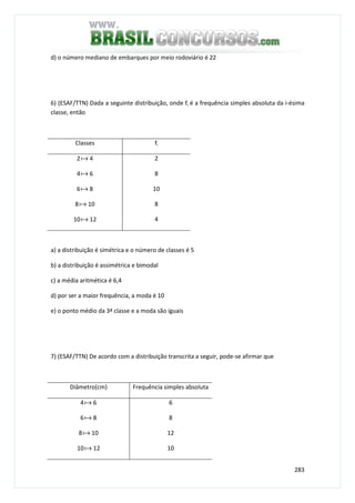 283
d) o número mediano de embarques por meio rodoviário é 22
6) (ESAF/TTN) Dada a seguinte distribuição, onde fi é a frequência simples absoluta da i-ésima
classe, então
Classes fi
2a 4
4a 6
6a 8
8a 10
10a 12
2
8
10
8
4
a) a distribuição é simétrica e o número de classes é 5
b) a distribuição é assimétrica e bimodal
c) a média aritmética é 6,4
d) por ser a maior frequência, a moda é 10
e) o ponto médio da 3ª classe e a moda são iguais
7) (ESAF/TTN) De acordo com a distribuição transcrita a seguir, pode-se afirmar que
Diâmetro(cm) Frequência simples absoluta
4a 6
6a 8
8a 10
10a 12
6
8
12
10
 