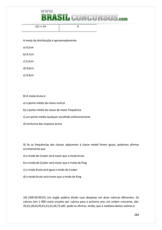 284
12a 14 4
A moda da distribuição é aproximadamente
a) 9,5cm
b) 9,7cm
c) 9,3cm
d) 9,6cm
e) 9,4cm
8) A moda bruta é:
a) o ponto médio da classe central
b) o ponto médio da classe de maior frequência
c) um ponto médio qualquer escolhido arbitrariamente
d) nenhuma das resposta acima
9) Se as frequências das classes adjacentes à classe modal forem iguais, podemos afirmar
corretamente que
a) a moda de Czuber será maior que a moda bruta
b) a moda de Czuber será maior que a moda de King
c) a moda bruta será igual a moda de Czuber
d) a moda bruta será maior que a moda de King
10) (IDR-DF/AFCE) Um órgão público divide suas despesas em doze rubricas diferentes. Os
valores (em 1 000 reais) orçados por rubrica para o próximo ano, em ordem crescente, são:
20,22,28,43,43,61,61,61,64,72 e82. pode-se afirmar, então, que a mediana destes valores é:
 