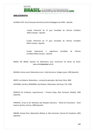 289
BIBLIOGRAFIA
ALVAREZ-LEITE, Elvira Conjuntos Numéricos Centro Pedagógico da UFMG – Apostila
Função Polinomial do 1º grau Faculdade de Ciências Contábeis
Milton Campos – Apostila
Função Polinomial do 1º grau Faculdade de Ciências Contábeis
Milton Campos - Apostila
Função Exponencial e Logarítmica Faculdade de Ciências
Contábeis Milton Campos – Apostila
BANCO DO BRASIL Apostila de Matemática para escriturário do Banco do Brasil.
www.acheiconcursos.com.br
BRUNELLI, Remo Loschi. Matemática Livro 1. Belo Horizonte: Colégio Loyola, 1999 (Apostila)
DANTE, Luiz Roberto. Matemática – contexto & aplicações. São Paulo: Ática, 2004
GIOVANNI, José Ruy. BONJORNO, José Roberto. Matemática. São Paulo: FTD, 1999
MODELO Pré Vestibular. Superintensivo – Primeira Etapa. Belo Horizonte: Modelo, 1999
(Apostila)
PIMENTEL, Ernani et all. Ministério das Relações Exteriores – Oficial de Chancelaria – Nível
Superior.Brasília: Vestcon, 2008 (Apostila)
RIBEIRO, Renato Pinto. Matemática Módulo III. Belo Horizonte: Fatorial Pré Vestibular, 2003
(Apostila)
 