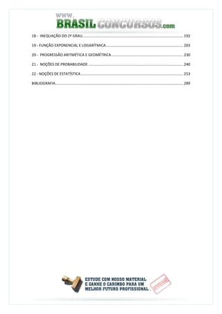 18 - INEQUAÇÃO DO 2º GRAU.................................................................................................. 192
19 - FUNÇÃO EXPONENCIAL E LOGARÍTMICA........................................................................... 203
20 - PROGRESSÃO ARITMÉTICA E GEOMÉTRICA...................................................................... 230
21 - NOÇÕES DE PROBABILIDADE ............................................................................................ 240
22 - NOÇÔES DE ESTATÍSTICA ................................................................................................... 253
BIBLIOGRAFIA............................................................................................................................ 289
 
