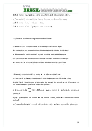 27
b) Todo número ímpar pode ser escrito como 2n + 7, onde n é um número inteiro.
c) A soma de dois números inteiros ímpares é sempre um número inteiro par.
d) Todo número inteiro ou é ímpar ou é par.
e) Todo número inteiro par pode ser escrito como n2
+ 1
10) Dentre as alternativas a seguir assinale a verdadeira.
a) A soma de dois números inteiros pares é sempre um número ímpar.
b) O produto de dois números inteiros pares é sempre um número inteiro ímpar.
c) A soma de dois números inteiros ímpares é sempre um número inteiro par.
d) O produto de dois números inteiros ímpares sempre é um número inteiro par.
e) O quadrado de um número inteiro ímpar é sempre um número inteiro par.
11) Sobre o conjunto numéricos usuais, N, Z, Q e R é correto afirmar:
a) O quociente da divisão de 1 por 17 tem infinitas casas decimais e é não periódico.
b) Toda fração irredutível cujo denominador seja divisível por um fator primo diferente de 2 e
5 é necessariamente geratriz de uma dízima periódica.
c) O valor da fração
113
355
é 3,141592… que é igual ao número π, e portanto, π é um número
irracional.
d) Se o quadrado de um número x é um número racional, então x é também um número
racional.
e) As equações do tipo x2
= n, onde n é um número inteiro qualquer, sempre têm raízes reais.
 