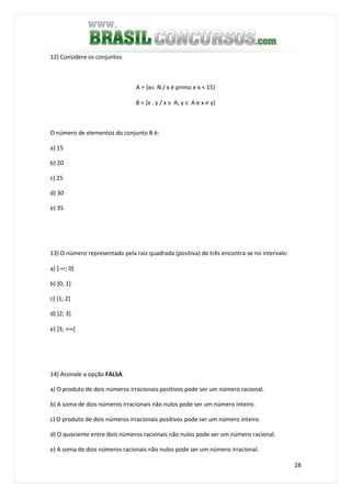 28
12) Considere os conjuntos
A = {x∈ N / x é primo e x < 15}
B = {x . y / x ∈ A, y ∈ A e x ≠ y}
O número de elementos do conjunto B é:
a) 15
b) 20
c) 25
d) 30
e) 35
13) O número representado pela raiz quadrada (positiva) de três encontra-se no intervalo:
a) ]-∞; 0[
b) ]0; 1]
c) ]1; 2]
d) ]2; 3]
e) ]3; +∞[
14) Assinale a opção FALSA.
a) O produto de dois números irracionais positivos pode ser um número racional.
b) A soma de dois números irracionais não nulos pode ser um número inteiro.
c) O produto de dois números irracionais positivos pode ser um número inteiro.
d) O quociente entre dois números racionais não nulos pode ser um número racional.
e) A soma de dois números racionais não nulos pode ser um número irracional.
 
