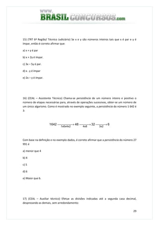 29
15) (TRT 6ª Região/ Técnico Judiciário) Se x e y são números inteiros tais que x é par e y é
ímpar, então é correto afirmar que:
a) x + y é par
b) x + 2y é ímpar.
c) 3x – 5y é par.
d) x . y é ímpar
e) 2x – y é ímpar.
16) (CEAL – Assistente Técnico) Chama-se persistência de um número inteiro e positivo o
número de etapas necessárias para, através de operações sucessivas, obter-se um número de
um único algarismo. Como é mostrado no exemplo seguinte, a persistência do número 1 642 é
3:
632486421
3x24x81x6x4x2
 → → →
Com base na definição e no exemplo dados, é correto afirmar que a persistência do número 27
991 é
a) menor que 4
b) 4
c) 5
d) 6
e) Maior que 6.
17) (CEAL – Auxiliar técnico) Efetue as divisões indicadas até a segunda casa decimal,
desprezando as demais, sem arredondamento:
 