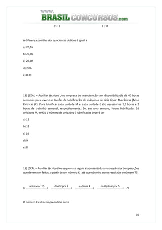 30
61 : 3 3 : 11
A diferença positiva dos quocientes obtidos é igual a
a) 20,16
b) 20,06
c) 20,60
d) 2,06
e) 0,39
18) (CEAL – Auxiliar técnico) Uma empresa de manutenção tem disponibilidade de 40 horas
semanais para executar tarefas de lubrificação de máquinas de dois tipos: Mecânicas (M) e
Elétricas (E). Para lubrificar cada unidade M e cada unidade E são necessárias 1,5 horas e 2
horas de trabalho semanal, respectivamente. Se, em uma semana, foram lubrificadas 16
unidades M, então o número de unidades E lubrificadas deverá ser
a) 12
b) 11
c) 10
d) 9
e) 8
19) (CEAL – Auxiliar técnico) No esquema a seguir é apresentado uma sequência de operações
que devem ser feitas, a partir de um número X, até que obtenha como resultado o número 75.
X  →
10adicionar
 →
2pordividir
 →
4subtrair
 →
5porrmultiplica
75
O número X está compreendido entre
 