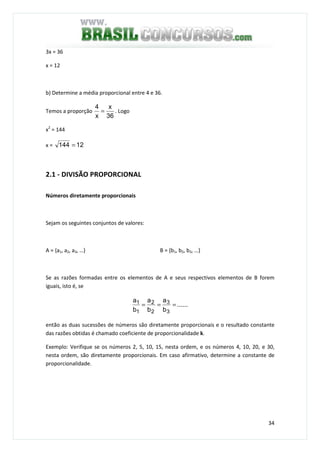 34
3x = 36
x = 12
b) Determine a média proporcional entre 4 e 36.
Temos a proporção
36
x
x
4
= . Logo
x2
= 144
x = 12144 =
2.1 - DIVISÃO PROPORCIONAL
Números diretamente proporcionais
Sejam os seguintes conjuntos de valores:
A = {a1, a2, a3, …} B = {b1, b2, b3, …}
Se as razões formadas entre os elementos de A e seus respectivos elementos de B forem
iguais, isto é, se
......
b
a
b
a
b
a
3
3
2
2
1
1 ===
então as duas sucessões de números são diretamente proporcionais e o resultado constante
das razões obtidas é chamado coeficiente de proporcionalidade k.
Exemplo: Verifique se os números 2, 5, 10, 15, nesta ordem, e os números 4, 10, 20, e 30,
nesta ordem, são diretamente proporcionais. Em caso afirmativo, determine a constante de
proporcionalidade.
 