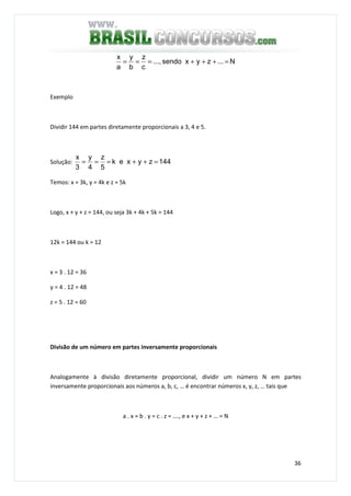 36
N...zyxsendo...,
c
z
b
y
a
x
=+++===
Exemplo
Dividir 144 em partes diretamente proporcionais a 3, 4 e 5.
Solução: 144zyxek
5
z
4
y
3
x
=++===
Temos: x = 3k, y = 4k e z = 5k
Logo, x + y + z = 144, ou seja 3k + 4k + 5k = 144
12k = 144 ou k = 12
x = 3 . 12 = 36
y = 4 . 12 = 48
z = 5 . 12 = 60
Divisão de um número em partes inversamente proporcionais
Analogamente à divisão diretamente proporcional, dividir um número N em partes
inversamente proporcionais aos números a, b, c, … é encontrar números x, y, z, … tais que
a . x = b . y = c . z = …., e x + y + z + … = N
 