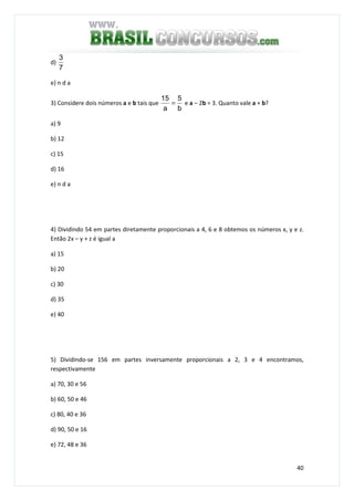 40
d)
7
3
e) n d a
3) Considere dois números a e b tais que
b
5
a
15
= e a – 2b = 3. Quanto vale a + b?
a) 9
b) 12
c) 15
d) 16
e) n d a
4) Dividindo 54 em partes diretamente proporcionais a 4, 6 e 8 obtemos os números x, y e z.
Então 2x – y + z é igual a
a) 15
b) 20
c) 30
d) 35
e) 40
5) Dividindo-se 156 em partes inversamente proporcionais a 2, 3 e 4 encontramos,
respectivamente
a) 70, 30 e 56
b) 60, 50 e 46
c) 80, 40 e 36
d) 90, 50 e 16
e) 72, 48 e 36
 