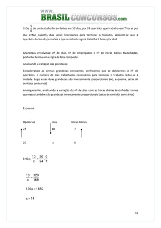 46
3) Se
5
2
de um trabalho foram feitos em 10 dias, por 24 operários que trabalhavam 7 horas por
dia, então quantos dias serão necessários para terminar o trabalho, sabendo-se que 4
operários foram dispensados e que o restante agora trabalha 6 horas por dia?
Grandezas envolvidas: nº de dias, nº de empregados e nº de horas diárias trabalhadas,
portanto, temos uma regra de três composta.
Analisando a variação das grandezas:
Considerando as demais grandezas constantes, verificamos que se dobrarmos o nº de
operários, o número de dias trabalhados necessários para terminar o trabalho reduz-se à
metade. Logo essas duas grandezas são inversamente proporcionais (no, esquema, setas de
sentidos contrários)
Analogamente, analisando a variação do nº de dias com as horas diárias trabalhadas temos
que essas também são grandezas inversamente proporcionais (setas de sentidos contrários)
Esquema
Operários Dias Horas diárias
24 10 7
20 x 6
Então,
7
6
.
24
20
x
10
=
14x
6801x120
168
120
x
10
=
=
=
 