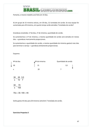 47
Portanto, o mesmo trabalho será feito em 14 dias.
4) Um grupo de 15 mineiros extraiu, em 30 dias, 3,5 toneladas de carvão. Se essa equipe for
aumentada para 20 mineiros, em quanto tempo serão extraídos 7 toneladas de carvão?
Grandezas envolvidas: nº de dias, nº de mineiros, quantidade de carvão.
Se aumentarmos o nº de mineiros, a mesma quantidade de carvão será extraída em menos
dias → grandezas inversamente proporcionais.
Se aumentarmos a quantidade de carvão, a mesma quantidade de mineiros gastará mais dias
para terminar o serviço → grandezas diretamente proporcionais.
Esquema
Nº de dias Nº de mineiros Quantidade de carvão
30 15 3,5
x 20 7
45105.30x70
105
70
x
30
7
3,5
.
15
20
x
30
==
=
=
Serão gastos 45 dias para 20 mineiros extraírem 7 toneladas de carvão.
Exercícios Propostos 5
 