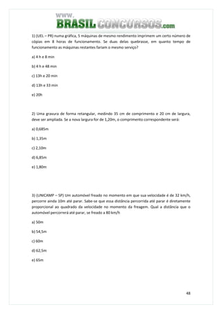 48
1) (UEL – PR) numa gráfica, 5 máquinas de mesmo rendimento imprimem um certo número de
cópias em 8 horas de funcionamento. Se duas delas quebrasse, em quanto tempo de
funcionamento as máquinas restantes fariam o mesmo serviço?
a) 4 h e 8 min
b) 4 h e 48 min
c) 13h e 20 min
d) 13h e 33 min
e) 20h
2) Uma gravura de forma retangular, medindo 35 cm de comprimento e 20 cm de largura,
deve ser ampliada. Se a nova largura for de 1,20m, o comprimento correspondente será:
a) 0,685m
b) 1,35m
c) 2,10m
d) 6,85m
e) 1,80m
3) (UNICAMP – SP) Um automóvel freado no momento em que sua velocidade é de 32 km/h,
percorre ainda 10m até parar. Sabe-se que essa distância percorrida até parar é diretamente
proporcional ao quadrado da velocidade no momento da freagem. Qual a distância que o
automóvel percorrerá até parar, se freado a 80 km/h
a) 50m
b) 54,5m
c) 60m
d) 62,5m
e) 65m
 