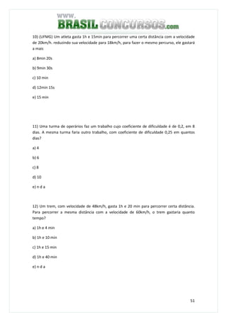 51
10) (UFMG) Um atleta gasta 1h e 15min para percorrer uma certa distância com a velocidade
de 20km/h. reduzindo sua velocidade para 18km/h, para fazer o mesmo percurso, ele gastará
a mais
a) 8min 20s
b) 9min 30s
c) 10 min
d) 12min 15s
e) 15 min
11) Uma turma de operários faz um trabalho cujo coeficiente de dificuldade é de 0,2, em 8
dias. A mesma turma faria outro trabalho, com coeficiente de dificuldade 0,25 em quantos
dias?
a) 4
b) 6
c) 8
d) 10
e) n d a
12) Um trem, com velocidade de 48km/h, gasta 1h e 20 min para percorrer certa distância.
Para percorrer a mesma distância com a velocidade de 60km/h, o trem gastaria quanto
tempo?
a) 1h e 4 min
b) 1h e 10 min
c) 1h e 15 min
d) 1h e 40 min
e) n d a
 