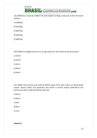 52
13) (UFMG) Se a massa de 1 000cm3
de certo líquido é 3,75kg, a massa de 1,35m3
do mesmo
líquido é:
a) 5,0625kg
b) 50,625kg
c) 506,25 kg
d) 5062,5kg
e) 50625 kg
14) (UFMG) Um relógio atrasa 1min e 15 seg a cada hora. No final de um dia ele atrasará:
a) 24 min
b) 30 min
c) 32min
d) 36min
e) 50min
15) (UFMG) Uma torneira com vazão de 50l/min gasta 27min para encher um determinado
tanque. Quanto tempo será necessário para encher o mesmo tanque utilizando-se três
torneiras que têm a vazão de 45l/min cada uma?
a) 81min
b) 10min
c) 9min
d) 8min
e) 1min
Gabarito 5
 