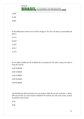 57
c) 650
d) 730
e) 820
8) (PUC-MG) Numa mistura com 4,8 litros de água e 27,2 litros de álcool, a porcentagem de
água é:
a) 11,5
b) 13,0
c) 15,0
d) 15,7
e) 17,6
9) Um objeto vendido por R$ 16 000,00 deu um prejuízo de 15% sobre o preço da venda. O
preço de custo foi:
a) R$ 10 800,00
b) R$ 12 400,00
c) R$ 15 200,00
d) R$ 18 400,00
e) R$ 20 200,00
10) (PUC-BA) Dos 200 funcionários de uma empresa, 60% são do sexo masculino e, destes,
20% usam óculos. Se nessa empresa trabalham 64 mulheres que não usam óculos, quantos
funcionários usam óculos?
a) 24
b) 40
 