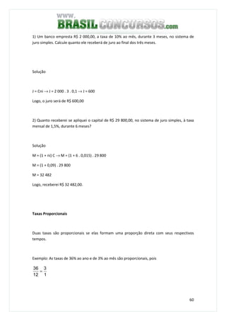 60
1) Um banco empresta R$ 2 000,00, a taxa de 10% ao mês, durante 3 meses, no sistema de
juro simples. Calcule quanto ele receberá de juro ao final dos três meses.
Solução
J = Cni → J = 2 000 . 3 . 0,1 → J = 600
Logo, o juro será de R$ 600,00
2) Quanto receberei se apliquei o capital de R$ 29 800,00, no sistema de juro simples, à taxa
mensal de 1,5%, durante 6 meses?
Solução
M = (1 + ni) C → M = (1 + 6 . 0,015) . 29 800
M = (1 + 0,09) . 29 800
M = 32 482
Logo, receberei R$ 32 482,00.
Taxas Proporcionais
Duas taxas são proporcionais se elas formam uma proporção direta com seus respectivos
tempos.
Exemplo: As taxas de 36% ao ano e de 3% ao mês são proporcionais, pois
1
3
12
36
=
 