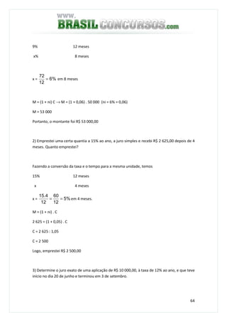 64
9% 12 meses
x% 8 meses
x = %6
12
72
= em 8 meses
M = (1 + ni) C → M = (1 + 0,06) . 50 000 (ni = 6% = 0,06)
M = 53 000
Portanto, o montante foi R$ 53 000,00
2) Emprestei uma certa quantia a 15% ao ano, a juro simples e recebi R$ 2 625,00 depois de 4
meses. Quanto emprestei?
Fazendo a conversão da taxa e o tempo para a mesma unidade, temos
15% 12 meses
x 4 meses
x = %5
12
60
12
4.15
== em 4 meses.
M = (1 + ni) . C
2 625 = (1 + 0,05) . C
C = 2 625 : 1,05
C = 2 500
Logo, emprestei R$ 2 500,00
3) Determine o juro exato de uma aplicação de R$ 10 000,00, à taxa de 12% ao ano, e que teve
início no dia 20 de junho e terminou em 3 de setembro.
 