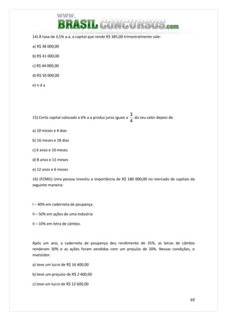 69
14) À taxa de 3,5% a.a, o capital que rende R$ 385,00 trimestralmente vale:
a) R$ 38 000,00
b) R$ 41 000,00
c) R$ 44 000,00
d) R$ 50 000,00
e) n d a
15) Certo capital colocado a 6% a.a produz juros iguais a
4
3
do seu valor depois de
a) 10 meses e 4 dias
b) 16 meses e 18 dias
c) 6 anos e 10 meses
d) 8 anos e 11 meses
e) 12 anos e 6 meses
16) (FCMG) Uma pessoa investiu a importância de R$ 180 000,00 no mercado de capitais da
seguinte maneira:
I – 40% em caderneta de poupança.
II – 50% em ações de uma indústria
II – 10% em letra de câmbio.
Após um ano, a caderneta de poupança deu rendimento de 35%, as letras de câmbio
renderam 30% e as ações foram vendidas com um prejuízo de 20%. Nessas condições, o
investidor:
a) teve um lucro de R$ 16 400,00
b) teve um prejuízo de R$ 2 400,00
c) teve um lucro de R$ 12 600,00
 