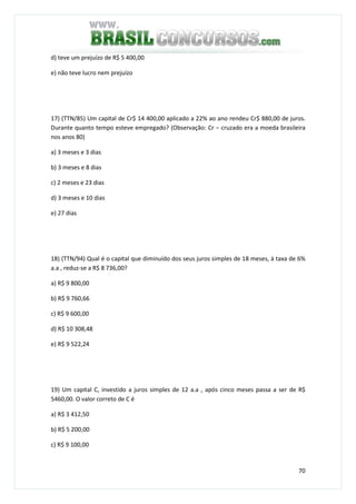 70
d) teve um prejuízo de R$ 5 400,00
e) não teve lucro nem prejuízo
17) (TTN/85) Um capital de Cr$ 14 400,00 aplicado a 22% ao ano rendeu Cr$ 880,00 de juros.
Durante quanto tempo esteve empregado? (Observação: Cr – cruzado era a moeda brasileira
nos anos 80)
a) 3 meses e 3 dias
b) 3 meses e 8 dias
c) 2 meses e 23 dias
d) 3 meses e 10 dias
e) 27 dias
18) (TTN/94) Qual é o capital que diminuído dos seus juros simples de 18 meses, à taxa de 6%
a.a , reduz-se a R$ 8 736,00?
a) R$ 9 800,00
b) R$ 9 760,66
c) R$ 9 600,00
d) R$ 10 308,48
e) R$ 9 522,24
19) Um capital C, investido a juros simples de 12 a.a , após cinco meses passa a ser de R$
5460,00. O valor correto de C é
a) R$ 3 412,50
b) R$ 5 200,00
c) R$ 9 100,00
 