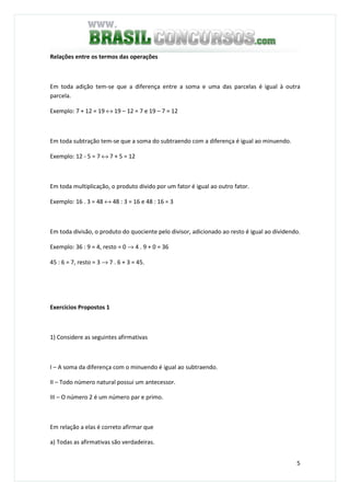 5
Relações entre os termos das operações
Em toda adição tem-se que a diferença entre a soma e uma das parcelas é igual à outra
parcela.
Exemplo: 7 + 12 = 19 ↔ 19 – 12 = 7 e 19 – 7 = 12
Em toda subtração tem-se que a soma do subtraendo com a diferença é igual ao minuendo.
Exemplo: 12 - 5 = 7 ↔ 7 + 5 = 12
Em toda multiplicação, o produto divido por um fator é igual ao outro fator.
Exemplo: 16 . 3 = 48 ↔ 48 : 3 = 16 e 48 : 16 = 3
Em toda divisão, o produto do quociente pelo divisor, adicionado ao resto é igual ao dividendo.
Exemplo: 36 : 9 = 4, resto = 0 → 4 . 9 + 0 = 36
45 : 6 = 7, resto = 3 → 7 . 6 + 3 = 45.
Exercícios Propostos 1
1) Considere as seguintes afirmativas
I – A soma da diferença com o minuendo é igual ao subtraendo.
II – Todo número natural possui um antecessor.
III – O número 2 é um número par e primo.
Em relação a elas é correto afirmar que
a) Todas as afirmativas são verdadeiras.
 