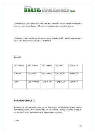 78
14) Um título de valor nominal igual a R$ 2 000,00, à taxa de 9% a.m, vai ser descontado com 8
meses de antecedência. Calcule a diferença entre os descontos comercial e racional.
15) Calcular a taxa a ser aplicada, por dentro, a uma duplicata de R$ 1 800,00, para que ela, 8
meses antes do vencimento, se reduza a R$ 1 000,00
Gabarito 8
1) R$ 8 800,00 2) R$ 5 040,00 3) R$ 1 440,00 4) 8 meses 5) 120% a.a
6) 36% a.a 7) 5,5% a.m 8) R$ 7 380,00 9) R$ 600,00 10) R$ 87,50
11) 5% 12)R$40 000,00 13) R$ 864,00 14) R$ 602,80 15) 10% a.m
6 – JURO COMPOSTO
No regime de juro composto o juro de um determinado período incide sempre sobre o
montante do período anterior. Por exemplo, um capital de R$ 1 000,00, aplicado à taxa de 2%
a.m, durante 3 meses, quanto renderá no regime de juro composto?
1º mês
 