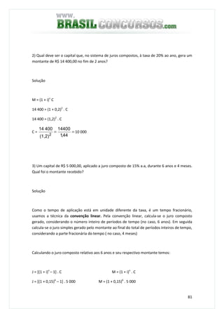 81
2) Qual deve ser o capital que, no sistema de juros compostos, à taxa de 20% ao ano, gera um
montante de R$ 14 400,00 no fim de 2 anos?
Solução
M = (1 + i)n
C
14 400 = (1 + 0,2)2
. C
14 400 = (1,2)2
. C
C = ==
44,1
14400
(1,2)
40014
2
10 000
3) Um capital de R$ 5 000,00, aplicado a juro composto de 15% a.a, durante 6 anos e 4 meses.
Qual foi o montante recebido?
Solução
Como o tempo de aplicação está em unidade diferente da taxa, é um tempo fracionário,
usamos a técnica da convenção linear. Pela convenção linear, calcula-se o juro composto
gerado, considerando o número inteiro de períodos de tempo (no caso, 6 anos). Em seguida
calcula-se o juro simples gerado pelo montante ao final do total de períodos inteiros de tempo,
considerando a parte fracionária do tempo ( no caso, 4 meses)
Calculando o juro composto relativo aos 6 anos e seu respectivo montante temos:
J = [(1 + i)n
– 1] . C M = (1 + i)n
. C
J = [(1 + 0,15)6
– 1] . 5 000 M = (1 + 0,15)6
. 5 000
 