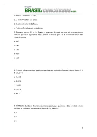 6
b) Apenas a afirmativa I é falsa.
c) As afirmativas I e II são falsas.
d) As afirmativas I e III são falsas.
e) Todas as afirmativas são verdadeiras.
2) Observe o número 1 2 m 4 n. Os valores para m e n de modo que esse seja o menor número
formado por esses algarismos, nessa ordem e divisível por 2 e 3 ao mesmo tempo são,
respectivamente
a) 0 e 5
b) 1 e 4
c) 2 e 3
d) 3 e 0
e) 5 e 0
3) O menor número de cinco algarismos significativos e distintos formado com os dígitos 0, 1,
2, 4, 5, e 7 é
a) 012475
b) 014572
c) 124075
d) 124570
e) N d a
4) (UFMG) Na divisão de dois números inteiros positivos, o quociente é 16 e o resto é o maior
possível. Se a soma do dividendo e do divisor é 125, o resto é
a) 4
b) 5
c) 6
 