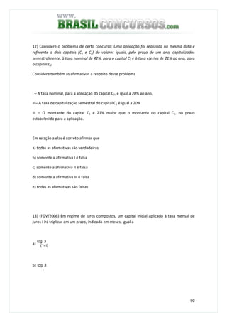 90
12) Considere o problema de certo concurso: Uma aplicação foi realizada na mesma data e
referente a dois capitais (C1 e C2) de valores iguais, pelo prazo de um ano, capitalizados
semestralmente, à taxa nominal de 42%, para o capital C1 e à taxa efetiva de 21% ao ano, para
o capital C2
Considere também as afirmativas a respeito desse problema
I – A taxa nominal, para a aplicação do capital C2, é igual a 20% ao ano.
II – A taxa de capitalização semestral do capital C1 é igual a 20%
III – O montante do capital C1 é 21% maior que o montante do capital C2, no prazo
estabelecido para a aplicação.
Em relação a elas é correto afirmar que
a) todas as afirmativas são verdadeiras
b) somente a afirmativa I é falsa
c) somente a afirmativa II é falsa
d) somente a afirmativa III é falsa
e) todas as afirmativas são falsas
13) (FGV/2008) Em regime de juros compostos, um capital inicial aplicado à taxa mensal de
juros i irá triplicar em um prazo, indicado em meses, igual a
a)
3log
i)(1+
b) 3log
i
 