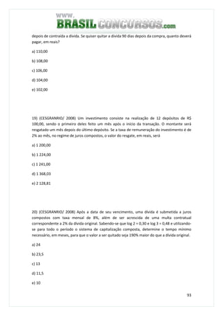 93
depois de contraída a dívida. Se quiser quitar a dívida 90 dias depois da compra, quanto deverá
pagar, em reais?
a) 110,00
b) 108,00
c) 106,00
d) 104,00
e) 102,00
19) (CESGRANRIO/ 2008) Um investimento consiste na realização de 12 depósitos de R$
100,00, sendo o primeiro deles feito um mês após o início da transação. O montante será
resgatado um mês depois do último depósito. Se a taxa de remuneração do investimento é de
2% ao mês, no regime de juros compostos, o valor do resgate, em reais, será
a) 1 200,00
b) 1 224,00
c) 1 241,00
d) 1 368,03
e) 2 128,81
20) (CESGRANRIO/ 2008) Após a data de seu vencimento, uma dívida é submetida a juros
compostos com taxa mensal de 8%, além de ser acrescida de uma multa contratual
correspondente a 2% da dívida original. Sabendo-se que log 2 = 0,30 e log 3 = 0,48 e utilizando-
se para todo o período o sistema de capitalização composta, determine o tempo mínimo
necessário, em meses, para que o valor a ser quitado seja 190% maior do que a dívida original.
a) 24
b) 23,5
c) 13
d) 11,5
e) 10
 