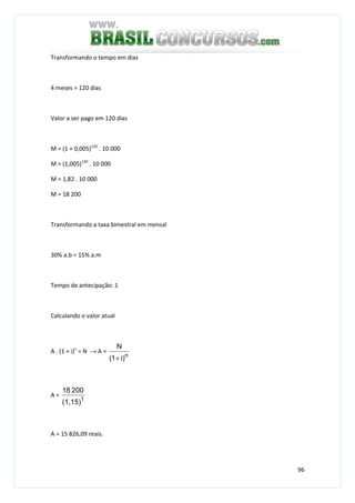 96
Transformando o tempo em dias
4 meses = 120 dias
Valor a ser pago em 120 dias
M = (1 + 0,005)120
. 10 000
M = (1,005)120
. 10 000
M = 1,82 . 10 000
M = 18 200
Transformando a taxa bimestral em mensal
30% a.b = 15% a.m
Tempo de antecipação: 1
Calculando o valor atual
A . (1 + i)n
= N → A =
n
)i1(
N
+
A =
1
(1,15)
20018
A = 15 826,09 reais.
 