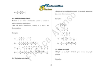 11
d)
2
1
-
4:8
4:4
-
8
4
- 
15) Soma algébrica de frações
Reduzem-se ao menor denominador comum e somam-se
algebricamente os numeradores.
OBS: O menor denominador comum é o m.m.c. dos
denominadores.
Exemplos:
a)
6
5
6
23
6
2
6
3
3
1
2
1



b)
3
2
6
4
6
4-53
6
4
-
6
5
6
3
3
2
-
6
5
2
1



c)
3
1
1-
3
4
-
12
16
-
12
24-169-1
12
24
-
12
16
12
9
-
12
1
2-
3
4
4
3
-
12
1



d)
12
5
-
12
48-1528
12
48
-
12
15
12
28
4-
4
5
3
7
4-
4
1
1
3
1
2 


16) Multiplicação de frações
Multiplicam-se os numeradores entre si, da mesma maneira se
faz com os denominadores.
Exemplos:
a)
10
3
5
3
*
2
1

b)
8
1
-
2
1
*
4
1







c)
15
2
5
2
*
3
1













d)  
14
3
-
7
2
*
4
1
*3 












e)
5
4
8
5
44
5
16
*
4
11
5
1
3*
4
3
2 
17) Divisão de frações
Multiplica-se a fração dividendo pelo inverso da fração
divisora.
Exemplos:
 