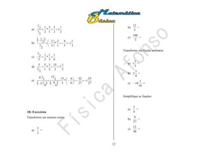 12
a)
2
1
1
2
3
1
3
*
2
1
3
1
2
1

b)
 
3
1
1-
3
4
-
1
2
*
3
2
-
2
1
3
2








c)
6
1
3
1
*
2
1
3
2
1

d)
2
1
7
2
15
2
3
*
1
5
3
2
5

e)
    27
25
1-
27
52
-
9
4
*
3
13
4
9
3
13
4
12
3
14










18) Exercícios
Transforme em número misto:
a)
2
3
=
b)
5
12
=
c)
3
100
=
Transforme em fração ordinária:
a)
5
1
1 =
b)
4
3
2 =
c)
10
1
10 =
Simplifique as frações:
a)
4
2
=
b)
27
9
=
c)
48
12
=
 