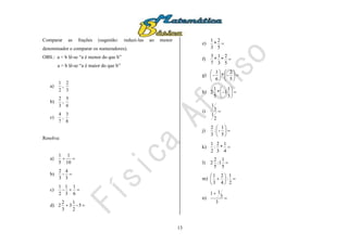 13
Comparar as frações (sugestão: reduzi-las ao menor
denominador e comparar os numeradores).
OBS.: a < b lê-se “a é menor do que b”
a > b lê-se “a é maior do que b”
a)
2
1
,
3
2
b)
3
2
,
6
5
c)
7
4
,
8
3
Resolva:
a) 
10
1
5
1
b) 
3
4
-
3
2
c) 
6
1
3
1
-
2
1
d)  5-
2
1
3
3
2
2
e) 
5
2
*
3
1
f) 
5
2
*
3
1
*
7
3
g) 











5
2
-*
6
1
-
h) 





3
1
1-*
5
1
2
i) 
2
1
3
1
j) 





5
1
-:
3
2
k) 
4
1
*
3
2
:
2
1
l) 
5
1
1:
5
2
2
m) 






2
1
:
4
2
3
1
n) 

3
3
11
 