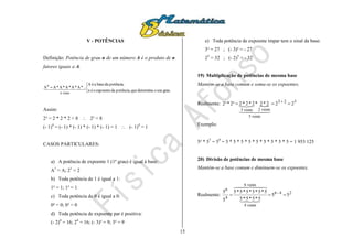 15
V - POTÊNCIAS
Definição: Potência de grau n de um número A é o produto de n
fatores iguais a A.




grau.seuodeterminaquepotência,daexpoenteoén
potência;dabaseaéA
...*A*A*A*A*AA
vezesn
n
  
Assim:
2³ = 2 * 2 * 2 = 8  2³ = 8
(- 1)4
= (- 1) * (- 1) * (- 1) * (- 1) = 1  (- 1)4
= 1
CASOS PARTICULARES:
a) A potência de expoente 1 (1º grau) é igual à base:
A1
= A; 21
= 2
b) Toda potência de 1 é igual a 1:
1² = 1; 1³ = 1
c) Toda potência de 0 é igual a 0:
0² = 0; 0³ = 0
d) Toda potência de expoente par é positiva:
(- 2)4
= 16; 24
= 16; (- 3)² = 9; 3² = 9
e) Toda potência de expoente ímpar tem o sinal da base:
3³ = 27 ; (- 3)³ = - 27
25
= 32 ; (- 2)5
= - 32
19) Multiplicação de potências de mesma base
Mantém-se a base comum e soma-se os expoentes.
Realmente: 
523
vezes5
vezes2vezes3
222*2*2*2*22²*³2  
  

Exemplo:
5² * 57
= 59
= 5 * 5 * 5 * 5 * 5 * 5 * 5 * 5 * 5 = 1 953 125
20) Divisão de potências de mesma base
Mantém-se a base comum e diminuem-se os expoentes.
Realmente: 24-6
vezes6
vezes4
4
6
55
5*5*5*5
5*5*5*5*5*5
5
5

  

 
