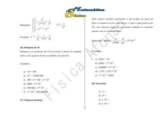 17
Realmente:
4
4-
4-7-3
7
3
443
3
7
3
2
1
2
22
2
2
2
1
2*2
2
2
2










Exemplo:
25
1
5*5
1
5
1
5
2
2

26) Potências de 10
Efetuam-se as potências de 10 escrevendo à direita da unidade
tantos zeros quantas forem as unidades do expoente.
Exemplos:
a) 10² = 100
b) 107
= 10 000 000
c) 200 = 2 * 100 = 2 * 10²
d) 4000 = 4 * 10³
e) 300 000 = 3 * 105
f) 3 * 108
= 300 000 000
27) Números decimais
Todo número decimal equivalente a um produto do qual um
fator é o número escrito como inteiro, e outro é uma potência de
dez com expoente negativo, com tantas unidades no expoente
quantas são as ordens decimais.
Realmente: 4-
4
10*25
10
25
00010
25
0025,0 
Exemplos:
a) 0,001 = 10-3
b) 0,002 = 2 * 10-3
c) 0,00008 = 8 * 10-5
d) 1,255 = 1255 * 10-3
e) 2 * 10-3
= 0,002
28) Exercícios
a) 1³ =
b) 04
=
c) (- 2)³ =
d) (- 4)³ =
 
