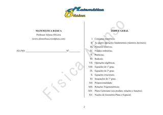 2
MATEMÁTICA BÁSICA
Professor Afonso Oliveira
(www.afonsofisica.wordpress.com)
ALUNO: ___________________________________No
:_________
ÍNDICE GERAL
I. Conjuntos numéricos;
II. As quatro operações fundamentais (números decimais);
III. Números relativos;
IV. Frações ordinárias;
V. Potências;
VI. Radicais;
VII. Operações algébricas;
VIII. Equações do 1º grau;
IX. Equações do 2º grau;
X. Equações irracionais;
XI. Inequações do 1º grau;
XII. Proporcionalidade;
XIII. Relações Trigonométricas;
XIV. Plano Cartesiano (seu produto, relações e funções);
XV. Noções de Geometria Plana e Espacial;
 