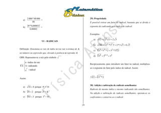 19
a)
80
00048*0002
=
b)
00002,0
0,000032*28
=
VI – RADICAIS
Definição: Denomina-se raiz de índice n (ou raiz n-ésima) de A,
ao número ou expressão que, elevado à potência n reproduz A.
OBS: Representa-se a raiz pelo símbolo





radical-
radicando-A
raizdaíndice-n
An
Assim:
a) 416  porque 4² = 16
b) 283  porque 2³ = 8
c) 3814  porque 34
= 81
29) Propriedade
É possível retirar um fator do radical, bastante que se divida o
expoente do radicando pelo índice do radical.
Exemplos:
a) 323*212 2

b) 5653*253*2180 22

c) 424 48
25*32*5*3 
d) 24:84 8
333 
Reciprocamente, para introduzir um fator no radical, multiplica-
se o expoente do fator pelo índice do radical. Assim:
3 33 2*323 
30) Adição e subtração de radicais semelhantes
Radicais de mesmo índice e mesmo radicando são semelhantes.
Na adição e subtração de radicais semelhantes, operam-se os
coeficientes e conserva-se o radical.
 